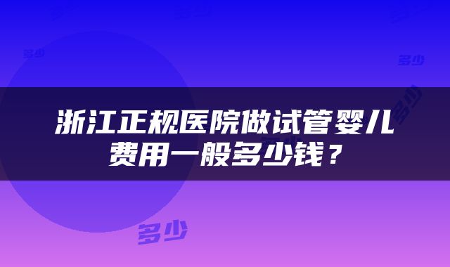 浙江正规医院做试管婴儿费用一般多少钱？
