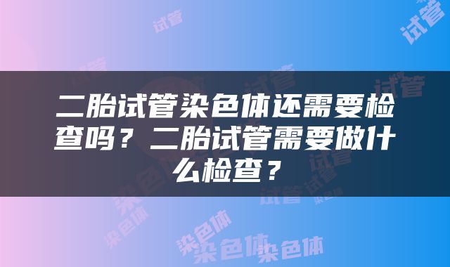 二胎试管染色体还需要检查吗？二胎试管需要做什么检查？