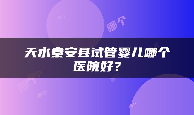 天水秦安县试管婴儿哪个医院好？