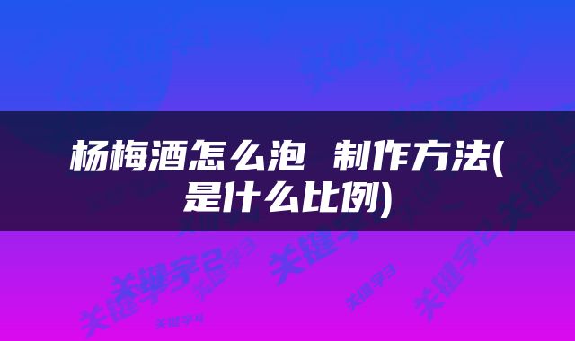 杨梅酒怎么泡 制作方法(是什么比例)