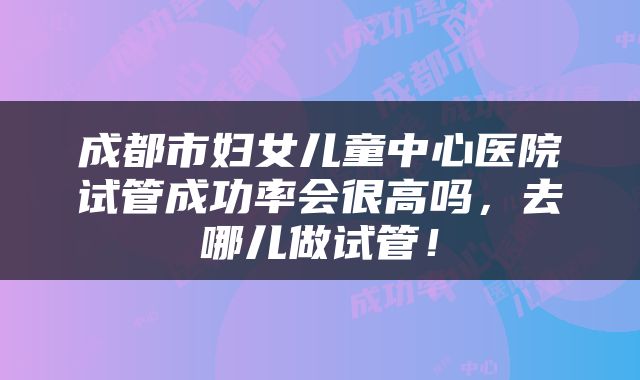 成都市妇女儿童中心医院试管成功率会很高吗，去哪儿做试管！