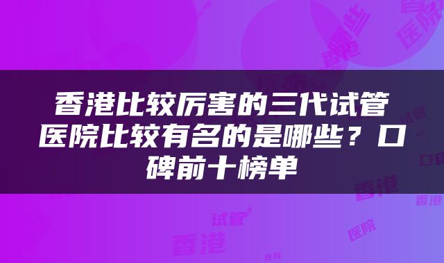 香港比较厉害的三代试管医院比较有名的是哪些？口碑前十榜单