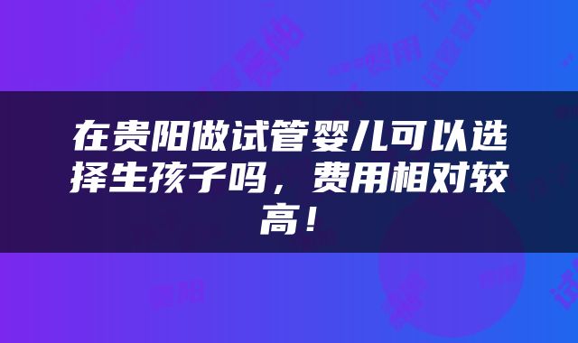 在贵阳做试管婴儿可以选择生孩子吗，费用相对较高！