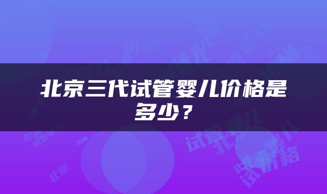 北京三代试管婴儿价格是多少？