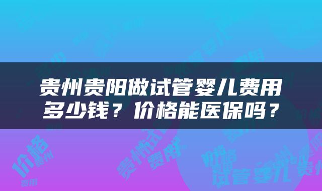 贵州贵阳做试管婴儿费用多少钱？价格能医保吗？