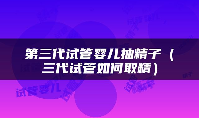 第三代试管婴儿抽精子（三代试管如何取精）