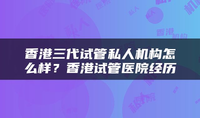 香港三代试管私人机构怎么样？香港试管医院经历