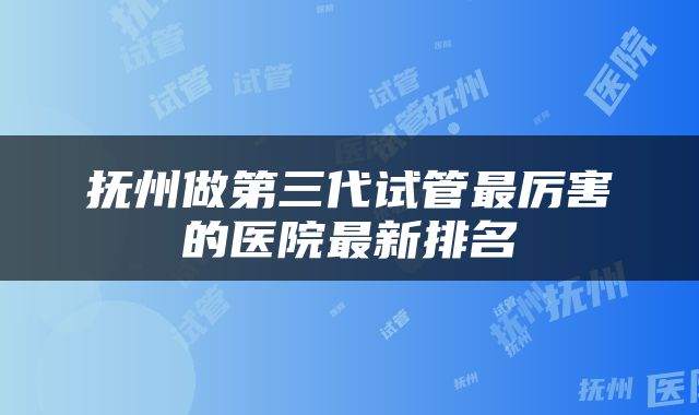 抚州做第三代试管最厉害的医院最新排名