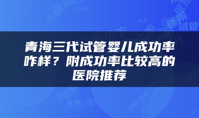 青海三代试管婴儿成功率咋样？附成功率比较高的医院推荐