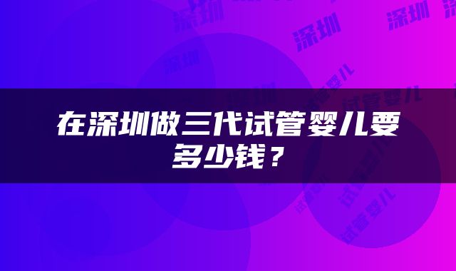 在深圳做三代试管婴儿要多少钱？