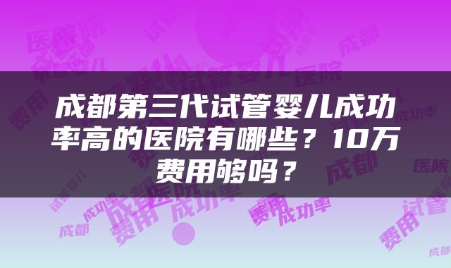 成都第三代试管婴儿成功率高的医院有哪些？10万费用够吗？