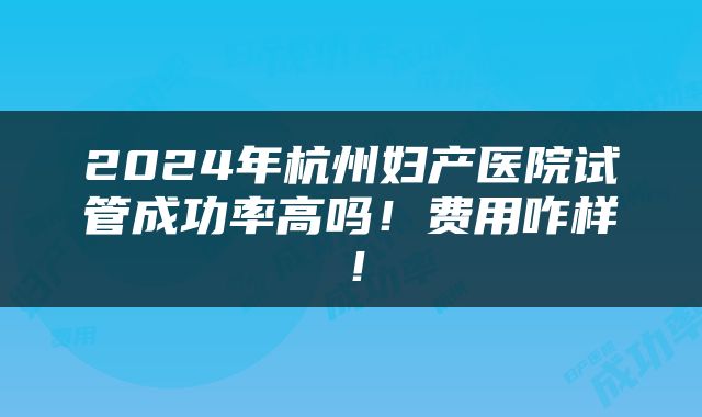 2024年杭州妇产医院试管成功率高吗！费用咋样！