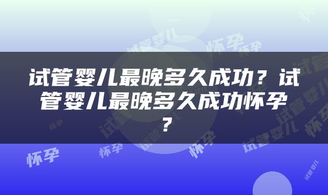 试管婴儿最晚多久成功？试管婴儿最晚多久成功怀孕？