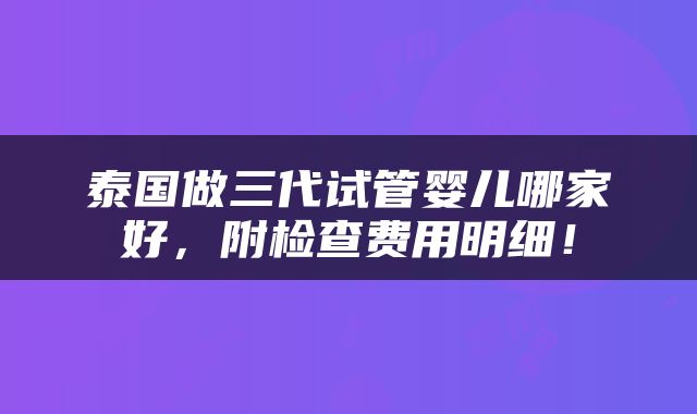 泰国做三代试管婴儿哪家好，附检查费用明细！