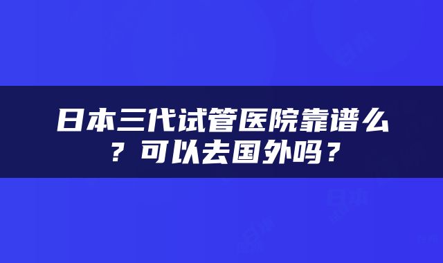 日本三代试管医院靠谱么？可以去国外吗？