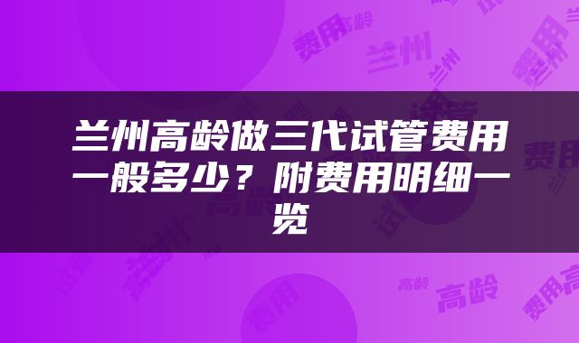 兰州高龄做三代试管费用一般多少？附费用明细一览