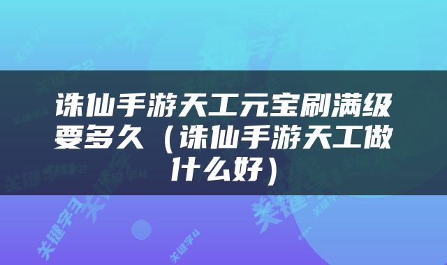 诛仙手游天工元宝刷满级要多久（诛仙手游天工做什么好）