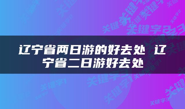 辽宁省两日游的好去处 辽宁省二日游好去处