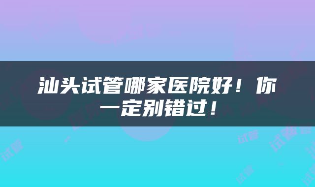 汕头试管哪家医院好！你一定别错过！