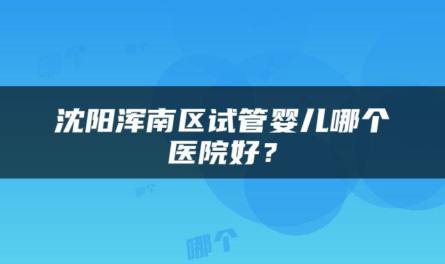 沈阳浑南区试管婴儿哪个医院好？