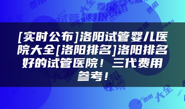 [实时公布]洛阳试管婴儿医院大全[洛阳排名]洛阳排名好的试管医院！三代费用参考！