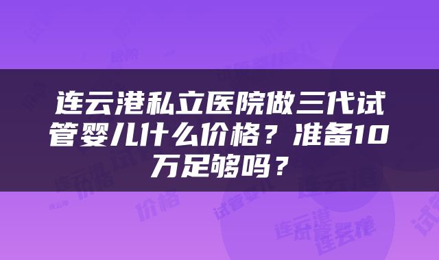连云港私立医院做三代试管婴儿什么价格？准备10万足够吗？