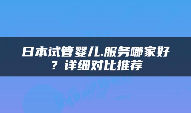 日本试管婴儿.服务哪家好？详细对比推荐