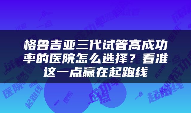 格鲁吉亚三代试管高成功率的医院怎么选择？看准这一点赢在起跑线