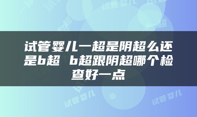 试管婴儿一超是阴超么还是b超 b超跟阴超哪个检查好一点