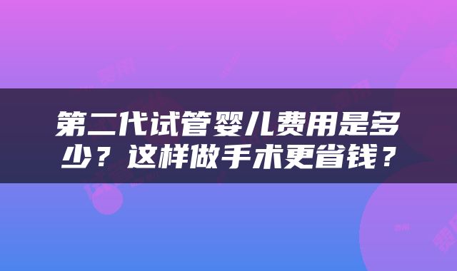 第二代试管婴儿费用是多少？这样做手术更省钱？