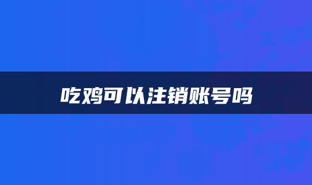 吃鸡可以注销账号吗