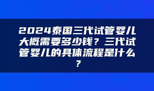 2024泰国三代试管婴儿大概需要多少钱？三代试管婴儿的具体流程是什么？