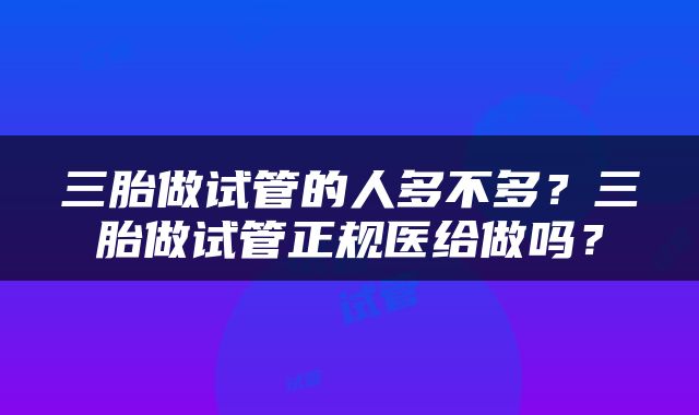 三胎做试管的人多不多？三胎做试管正规医给做吗？