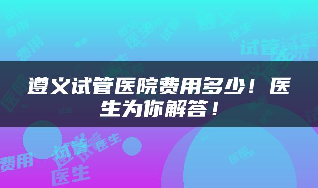 遵义试管医院费用多少！医生为你解答！