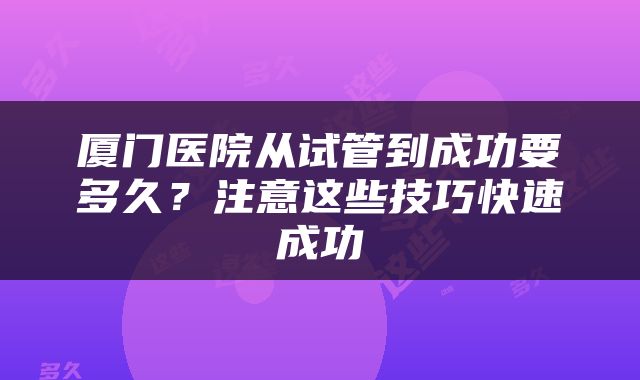 厦门医院从试管到成功要多久？注意这些技巧快速成功