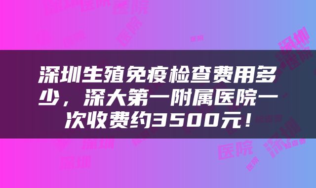 深圳生殖免疫检查费用多少，深大第一附属医院一次收费约3500元！