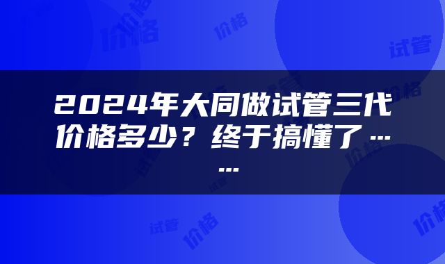 2024年大同做试管三代价格多少？终于搞懂了……