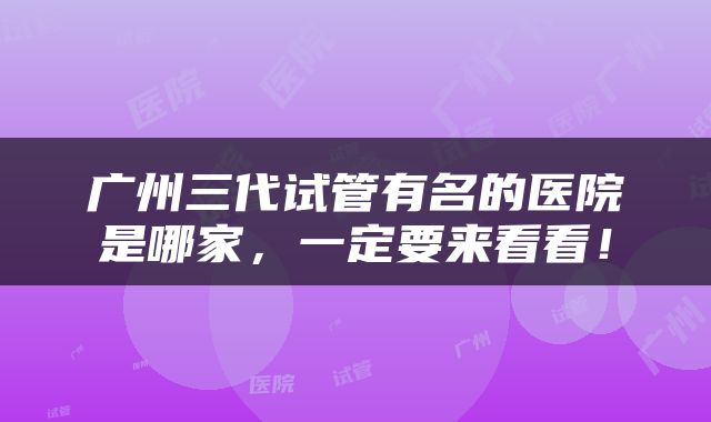 广州三代试管有名的医院是哪家，一定要来看看！