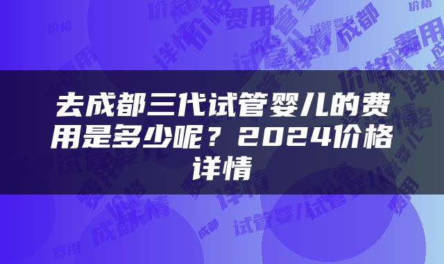 去成都三代试管婴儿的费用是多少呢？2024价格详情