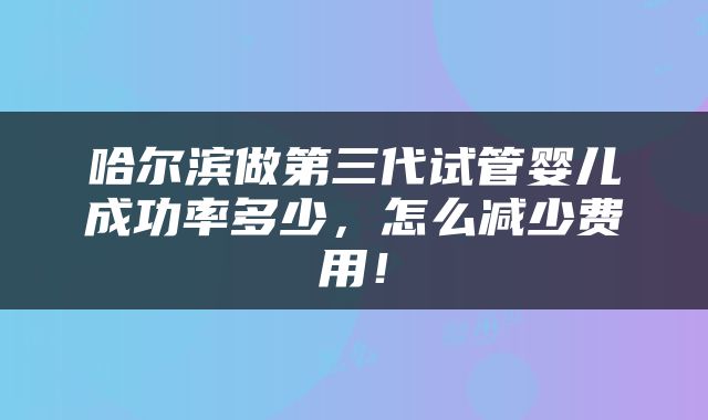 哈尔滨做第三代试管婴儿成功率多少，怎么减少费用！