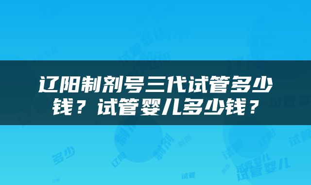 辽阳制剂号三代试管多少钱？试管婴儿多少钱？