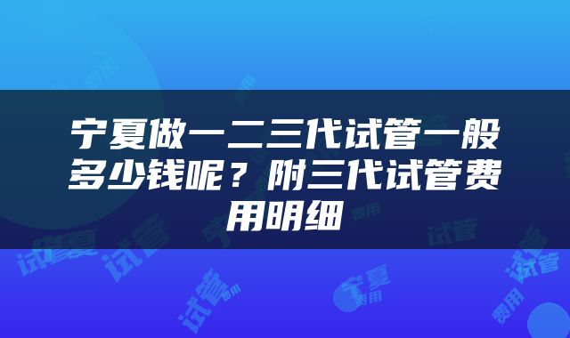 宁夏做一二三代试管一般多少钱呢？附三代试管费用明细