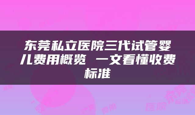 东莞私立医院三代试管婴儿费用概览 一文看懂收费标准