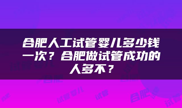 合肥人工试管婴儿多少钱一次？合肥做试管成功的人多不？