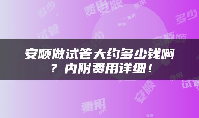 安顺做试管大约多少钱啊？内附费用详细！
