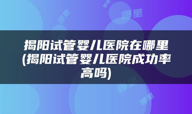 揭阳试管婴儿医院在哪里(揭阳试管婴儿医院成功率高吗)
