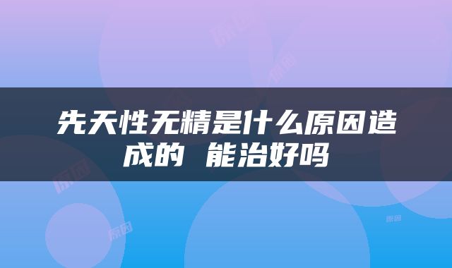 先天性无精是什么原因造成的 能治好吗