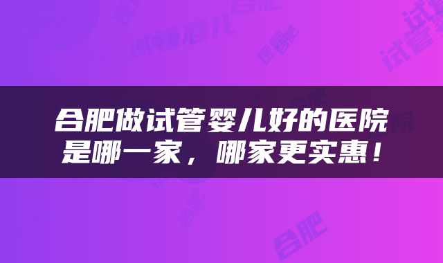 合肥做试管婴儿好的医院是哪一家，哪家更实惠！
