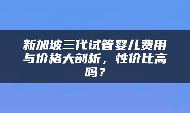 新加坡三代试管婴儿费用与价格大剖析，性价比高吗？