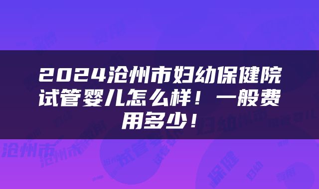 2024沧州市妇幼保健院试管婴儿怎么样！一般费用多少！